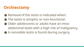Orchiectomy
● Removal of the testis is indicated when:
● The testis is atrophic or non-functional.
● Older adolescents or adults have an intra-
abdominal testis with a high risk of malignancy.
● A nonviable testis is found during surgery.
 
