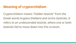 Meaning of cryptorchidism
Cryptorchidism means "hidden testicle" from the
Greek words kryptos (hidden) and orchis (testicle). It
refers to an undescended testicle, where one or both
testicles fail to move down into the scrotum.
 