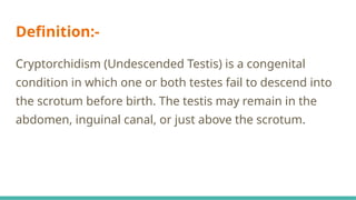Definition:-
Cryptorchidism (Undescended Testis) is a congenital
condition in which one or both testes fail to descend into
the scrotum before birth. The testis may remain in the
abdomen, inguinal canal, or just above the scrotum.
 