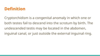 Definition
Cryptorchidism is a congenital anomaly in which one or
both testes fail to descend into the scrotum by birth. The
undescended testis may be located in the abdomen,
inguinal canal, or just outside the external inguinal ring.
 