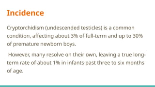 Incidence
Cryptorchidism (undescended testicles) is a common
condition, affecting about 3% of full-term and up to 30%
of premature newborn boys.
However, many resolve on their own, leaving a true long-
term rate of about 1% in infants past three to six months
of age.
 