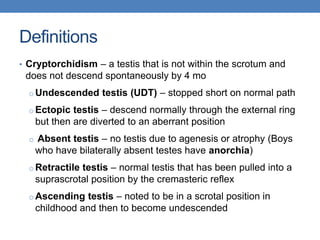 Definitions
• Cryptorchidism – a testis that is not within the scrotum and
does not descend spontaneously by 4 mo
o Undescended testis (UDT) – stopped short on normal path
o Ectopic testis – descend normally through the external ring
but then are diverted to an aberrant position
o Absent testis – no testis due to agenesis or atrophy (Boys
who have bilaterally absent testes have anorchia)
o Retractile testis – normal testis that has been pulled into a
suprascrotal position by the cremasteric reflex
o Ascending testis – noted to be in a scrotal position in
childhood and then to become undescended
 