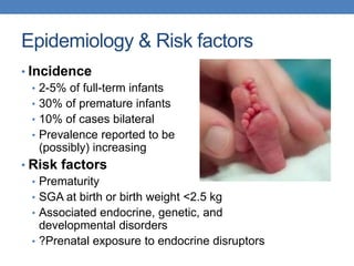 Epidemiology & Risk factors
• Incidence
• 2-5% of full-term infants
• 30% of premature infants
• 10% of cases bilateral
• Prevalence reported to be
(possibly) increasing
• Risk factors
• Prematurity
• SGA at birth or birth weight <2.5 kg
• Associated endocrine, genetic, and
developmental disorders
• ?Prenatal exposure to endocrine disruptors
 