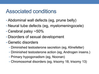 Associated conditions
• Abdominal wall defects (eg, prune belly)
• Neural tube defects (eg, myelomeningocele)
• Cerebral palsy ~50%
• Disorders of sexual development
• Genetic disorders
• Diminished testosterone secretion (eg, Klinefelter)
• Diminished testosterone action (eg, Androgen insens.)
• Primary hypogonadism (eg, Noonan)
• Chromosomal disorders (eg, trisomy 18, trisomy 13)
 