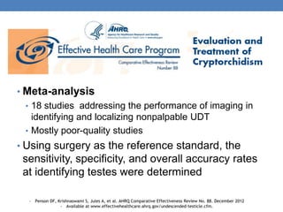 • Meta-analysis
• 18 studies addressing the performance of imaging in
identifying and localizing nonpalpable UDT
• Mostly poor-quality studies
• Using surgery as the reference standard, the
sensitivity, specificity, and overall accuracy rates
at identifying testes were determined
• Penson DF, Krishnaswami S, Jules A, et al. AHRQ Comparative Effectiveness Review No. 88. December 2012
• Available at www.effectivehealthcare.ahrq.gov/undescended-testicle.cfm.
 