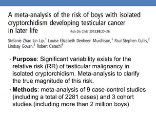 • Purpose: Significant variability exists for the
relative risk (RR) of testicular malignancy in
isolated cryptorchidism. Meta-analysis to clarify
the true magnitude of this risk.
• Methods: meta-analysis of 9 case-control studies
(including a total of 2281 cases) and 3 cohort
studies (including more than 2 million boys)
 