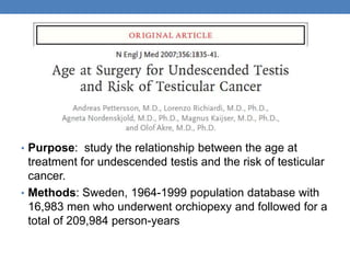 • Purpose: study the relationship between the age at
treatment for undescended testis and the risk of testicular
cancer.
• Methods: Sweden, 1964-1999 population database with
16,983 men who underwent orchiopexy and followed for a
total of 209,984 person-years
 