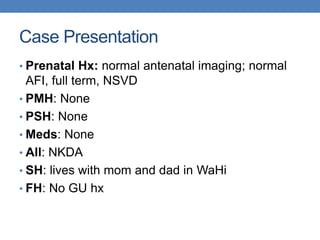 Case Presentation
• Prenatal Hx: normal antenatal imaging; normal
AFI, full term, NSVD
• PMH: None
• PSH: None
• Meds: None
• All: NKDA
• SH: lives with mom and dad in WaHi
• FH: No GU hx
 