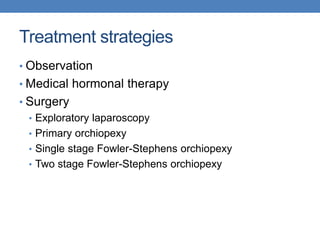 Treatment strategies
• Observation
• Medical hormonal therapy
• Surgery
• Exploratory laparoscopy
• Primary orchiopexy
• Single stage Fowler-Stephens orchiopexy
• Two stage Fowler-Stephens orchiopexy
 