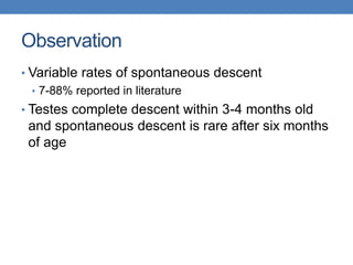 Observation
• Variable rates of spontaneous descent
• 7-88% reported in literature
• Testes complete descent within 3-4 months old
and spontaneous descent is rare after six months
of age
 