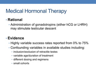 Medical Hormonal Therapy
• Rational
• Administration of gonadotropins (either hCG or LHRH)
may stimulate testicular descent
• Evidence
• Highly variable success rates reported from 0% to 75%
• Confounding variables in available studies including:
• inclusion/exclusion of retractile testes
• variable age/duration of treatment
• different dosing and regimens
• small cohorts
 