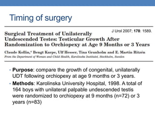 Timing of surgery
• Purpose: compare the growth of congenital, unilaterally
UDT following orchiopexy at age 9 months or 3 years.
• Methods: Karolinska University Hospital, 1998. A total of
164 boys with unilateral palpable undescended testis
were randomized to orchiopexy at 9 months (n=72) or 3
years (n=83)
J Urol 2007; 178: 1589.
 