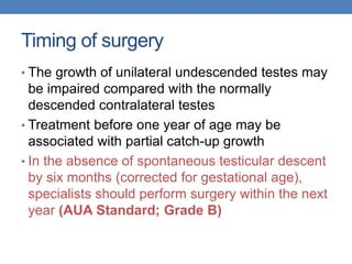 Timing of surgery
• The growth of unilateral undescended testes may
be impaired compared with the normally
descended contralateral testes
• Treatment before one year of age may be
associated with partial catch-up growth
• In the absence of spontaneous testicular descent
by six months (corrected for gestational age),
specialists should perform surgery within the next
year (AUA Standard; Grade B)
 