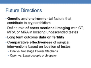 Future Directions
• Genetic and environmental factors that
contribute to cryptorchidism
• Define role of cross sectional imaging with CT,
MRV, or MRA in locating undescended testes
• Long term outcome data on fertility
• Comparative effectiveness of surgical
interventions based on location of testes
• One vs. two stage Fowler Stephens
• Open vs. Laparoscopic orchiopexy
 