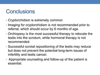 Conclusions
• Cryptorchidism is extremely common
• Imaging for cryptorchidism is not recommended prior to
referral, which should occur by 6 months of age.
• Orchiopexy is the most successful therapy to relocate the
testis into the scrotum, while hormonal therapy is not
recommended.
• Successful scrotal repositioning of the testis may reduce
but does not prevent the potential long-term issues of
infertility and testis cancer.
• Appropriate counseling and follow-up of the patient is
essential.
 