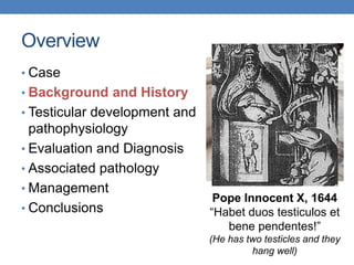 Overview
• Case
• Background and History
• Testicular development and
pathophysiology
• Evaluation and Diagnosis
• Associated pathology
• Management
• Conclusions
Pope Innocent X, 1644
“Habet duos testiculos et
bene pendentes!”
(He has two testicles and they
hang well)
 