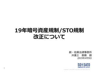 Copyright © SO & SATO Law Offices All Rights Reserved.
19年暗号資産規制/STO規制
改正について
創・佐藤法律事務所
弁護士 斎藤 創
2019年4月9日
1
 