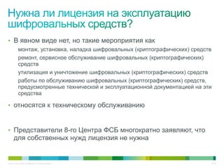 • В явном виде нет, но такие мероприятия как
            монтаж, установка, наладка шифровальных (криптографических) средств
            ремонт, сервисное обслуживание шифровальных (криптографических)
            средств
            утилизация и уничтожение шифровальных (криптографических) средств
            работы по обслуживанию шифровальных (криптографических) средств,
            предусмотренные технической и эксплуатационной документацией на эти
            средства

• относятся к техническому обслуживанию



• Представители 8-го Центра ФСБ многократно заявляют, что
       для собственных нужд лицензия не нужна


© 2011 Cisco and/or its affiliates. All rights reserved.                      27/42
 