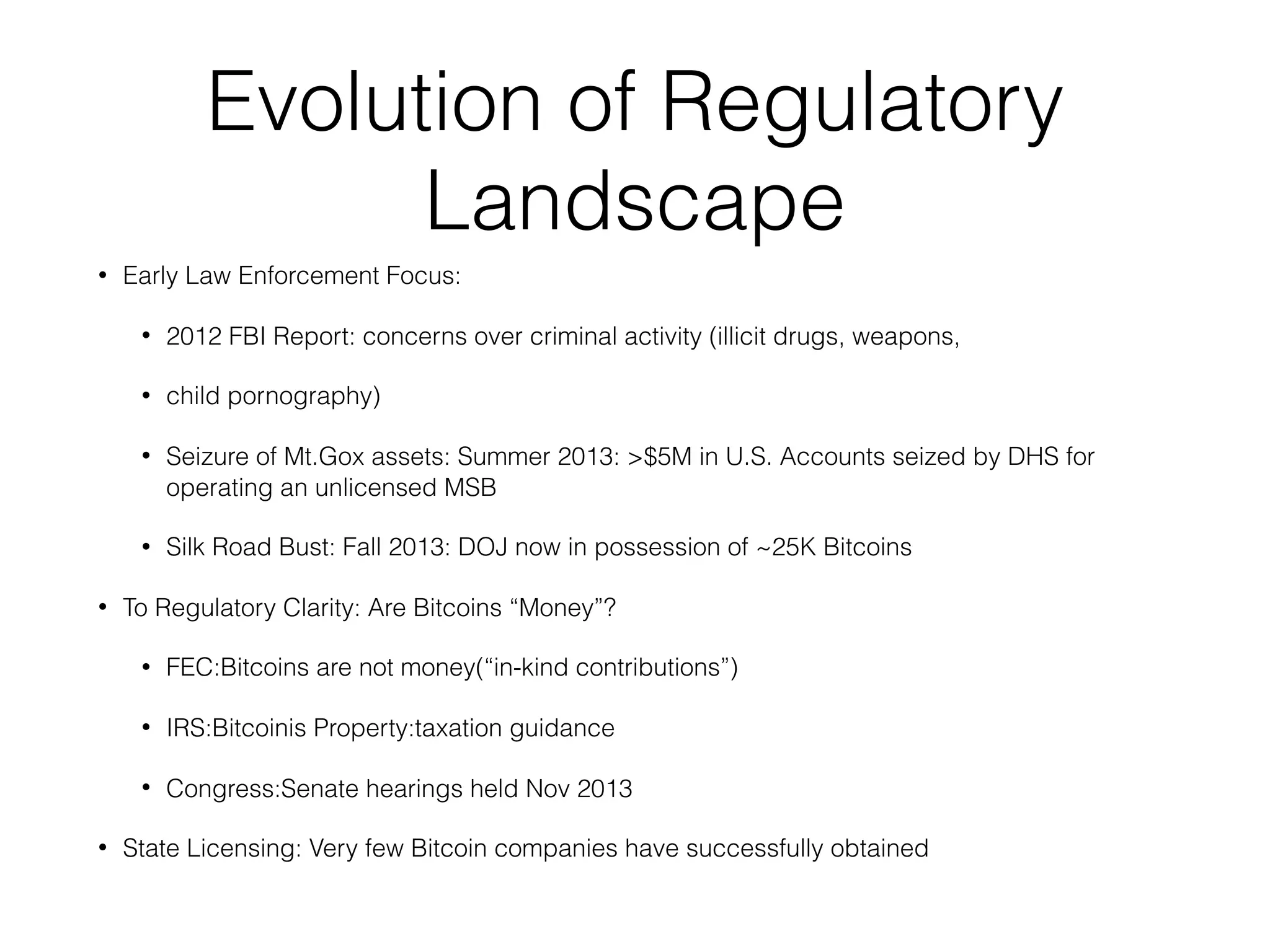 Evolution of Regulatory
Landscape
• Early Law Enforcement Focus:
• 2012 FBI Report: concerns over criminal activity (illicit drugs, weapons,
• child pornography)
• Seizure of Mt.Gox assets: Summer 2013: >$5M in U.S. Accounts seized by DHS for
operating an unlicensed MSB
• Silk Road Bust: Fall 2013: DOJ now in possession of ~25K Bitcoins
• To Regulatory Clarity: Are Bitcoins “Money”?
• FEC:Bitcoins are not money(“in-kind contributions”)
• IRS:Bitcoinis Property:taxation guidance
• Congress:Senate hearings held Nov 2013
• State Licensing: Very few Bitcoin companies have successfully obtained
 