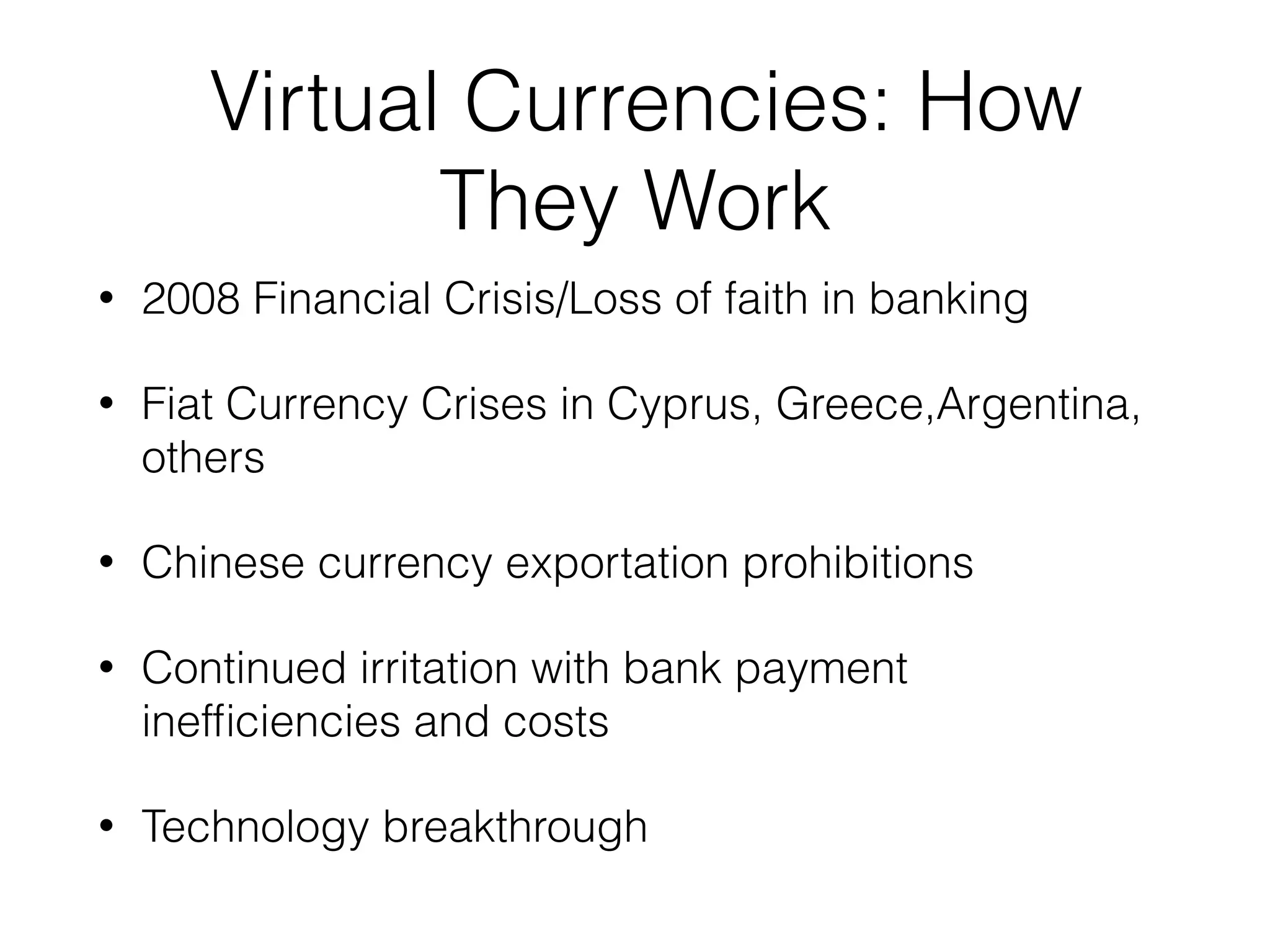 Virtual Currencies: How
They Work
• 2008 Financial Crisis/Loss of faith in banking
• Fiat Currency Crises in Cyprus, Greece,Argentina,
others
• Chinese currency exportation prohibitions
• Continued irritation with bank payment
inefﬁciencies and costs
• Technology breakthrough
 