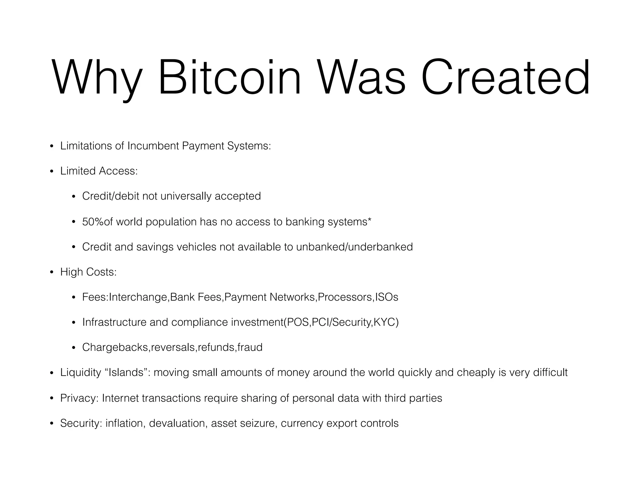 Why Bitcoin Was Created
• Limitations of Incumbent Payment Systems:
• Limited Access:
• Credit/debit not universally accepted
• 50%of world population has no access to banking systems*
• Credit and savings vehicles not available to unbanked/underbanked
• High Costs:
• Fees:Interchange,Bank Fees,Payment Networks,Processors,ISOs
• Infrastructure and compliance investment(POS,PCI/Security,KYC)
• Chargebacks,reversals,refunds,fraud
• Liquidity “Islands”: moving small amounts of money around the world quickly and cheaply is very difﬁcult
• Privacy: Internet transactions require sharing of personal data with third parties
• Security: inﬂation, devaluation, asset seizure, currency export controls
 