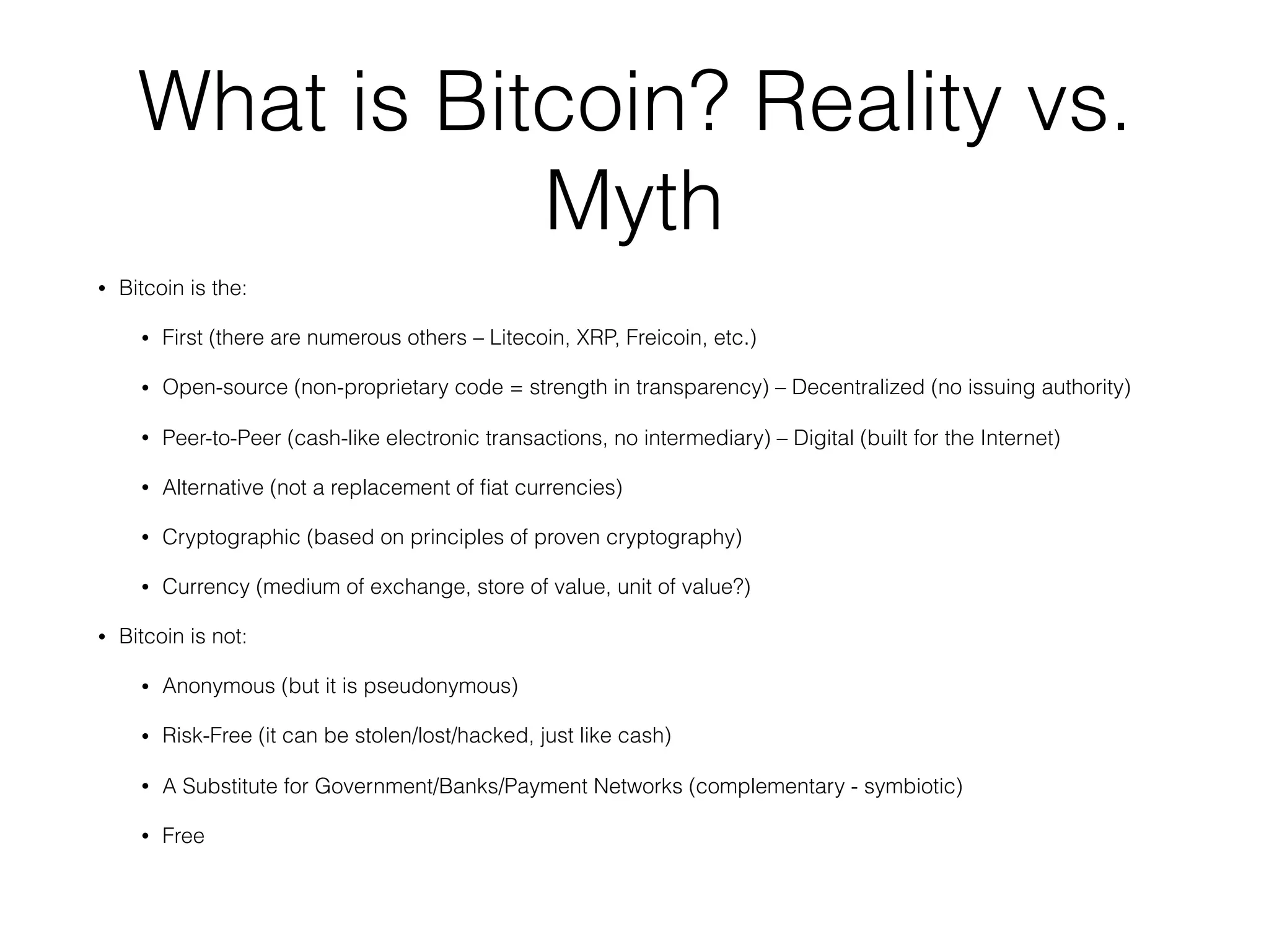 What is Bitcoin? Reality vs.
Myth
• Bitcoin is the:
• First (there are numerous others – Litecoin, XRP, Freicoin, etc.)
• Open-source (non-proprietary code = strength in transparency) – Decentralized (no issuing authority)
• Peer-to-Peer (cash-like electronic transactions, no intermediary) – Digital (built for the Internet)
• Alternative (not a replacement of ﬁat currencies)
• Cryptographic (based on principles of proven cryptography)
• Currency (medium of exchange, store of value, unit of value?)
• Bitcoin is not:
• Anonymous (but it is pseudonymous)
• Risk-Free (it can be stolen/lost/hacked, just like cash)
• A Substitute for Government/Banks/Payment Networks (complementary - symbiotic)
• Free
 