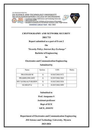 CRYPTOGRAPHY AND NETWORK SECURITY
20EC733
Report submitted as a part of Event 2
On
“Security Policy: Internet Key Exchange”
Bachelor of Engineering
In
Electronics and Communication Engineering
Submitted by
Name Section USN Marks
PRATHAM M A 01JST20EC072
PRABHUSWAMY A 01JST20EC068
MV SANKALP REDDY A 01JST20EC054
SUDEEP G A 01JST20EC099
Submitted to
Prof. Anupama S
Assistant professor
Dept of ECE
SJCE, JSSSTU
Department of Electronics and Communication Engineering
JSS Science and Technology University, Mysuru
2023-2024
 