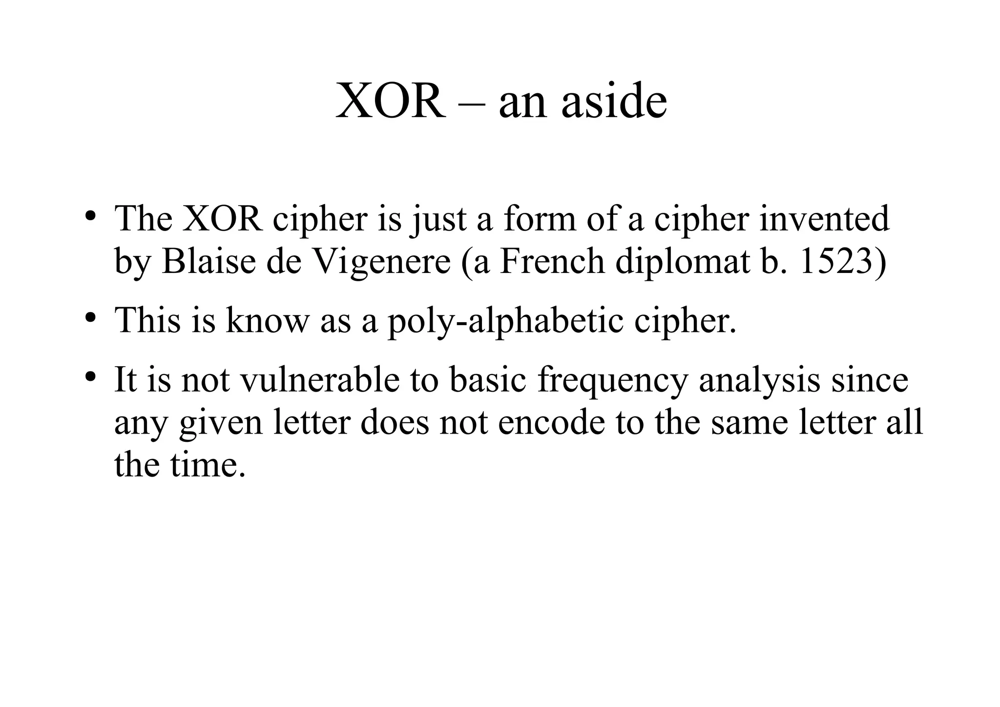 XOR – an aside
●
The XOR cipher is just a form of a cipher invented
by Blaise de Vigenere (a French diplomat b. 1523)
●
This is know as a poly-alphabetic cipher.
●
It is not vulnerable to basic frequency analysis since
any given letter does not encode to the same letter all
the time.
 