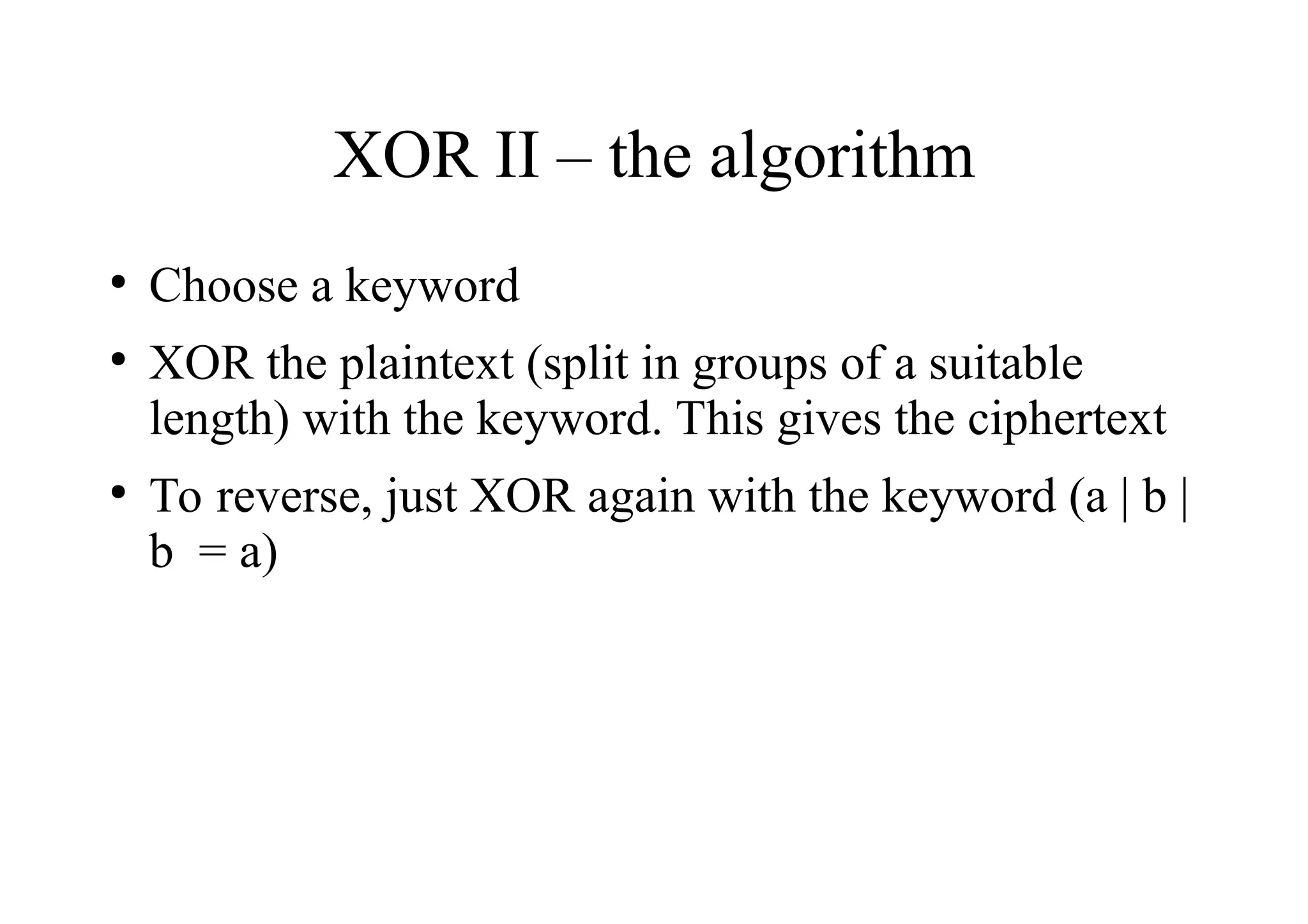 XOR II – the algorithm
●
Choose a keyword
●
XOR the plaintext (split in groups of a suitable
length) with the keyword. This gives the ciphertext
●
To reverse, just XOR again with the keyword (a | b |
b = a)
 