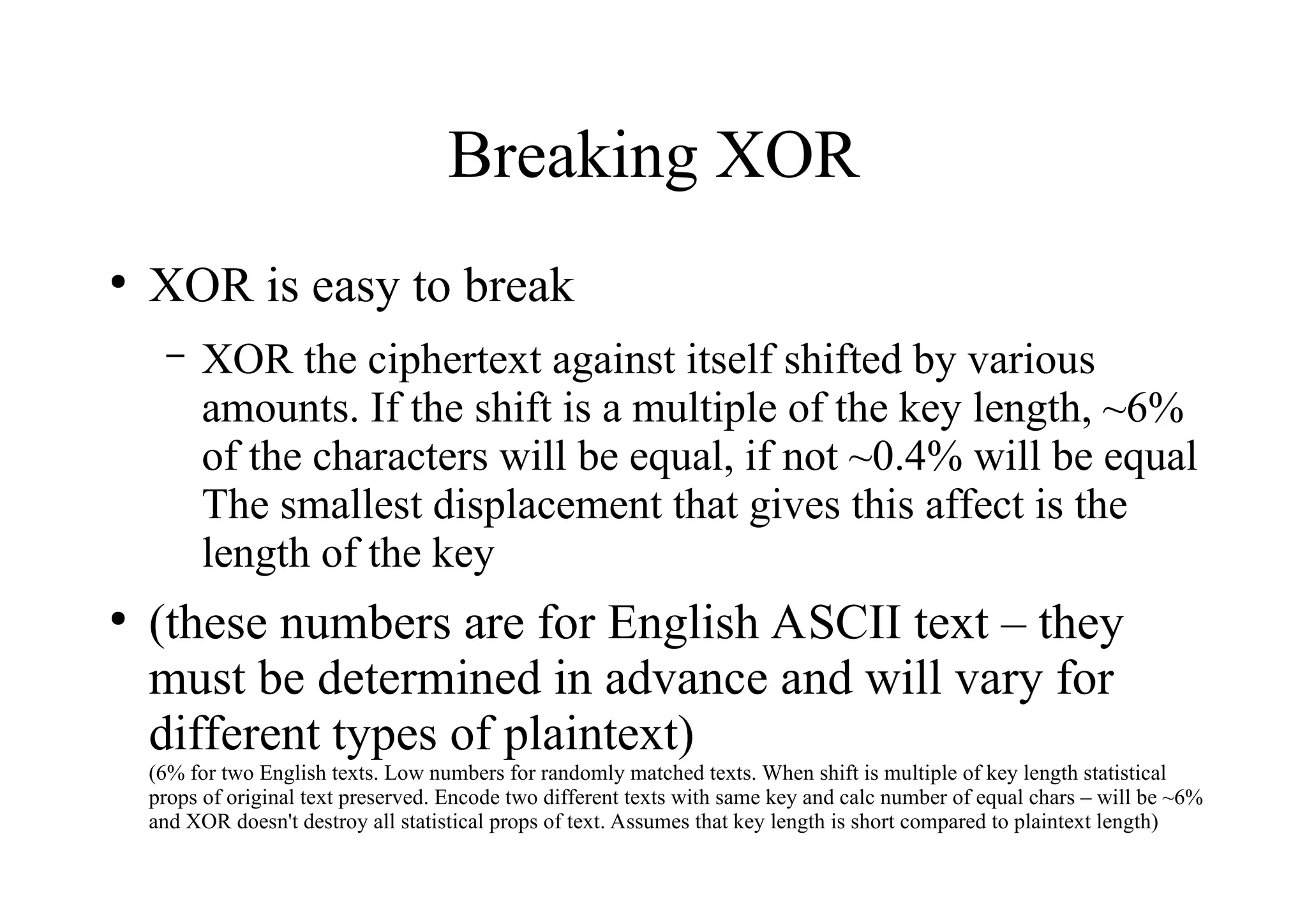 Breaking XOR
●
XOR is easy to break
– XOR the ciphertext against itself shifted by various
amounts. If the shift is a multiple of the key length, ~6%
of the characters will be equal, if not ~0.4% will be equal
The smallest displacement that gives this affect is the
length of the key
●
(these numbers are for English ASCII text – they
must be determined in advance and will vary for
different types of plaintext)
(6% for two English texts. Low numbers for randomly matched texts. When shift is multiple of key length statistical
props of original text preserved. Encode two different texts with same key and calc number of equal chars – will be ~6%
and XOR doesn't destroy all statistical props of text. Assumes that key length is short compared to plaintext length)
 
