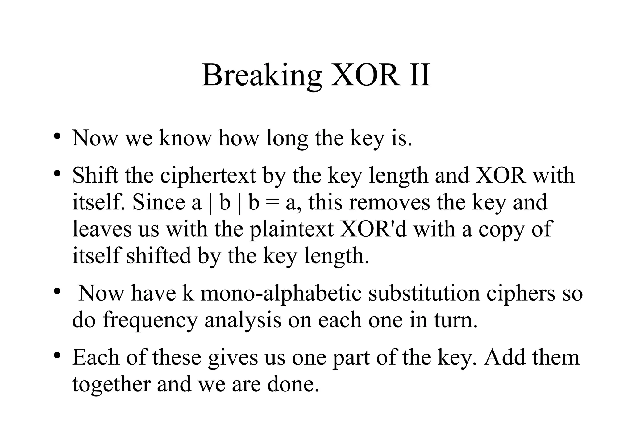 Breaking XOR II
●
Now we know how long the key is.
●
Shift the ciphertext by the key length and XOR with
itself. Since a | b | b = a, this removes the key and
leaves us with the plaintext XOR'd with a copy of
itself shifted by the key length.
●
Now have k mono-alphabetic substitution ciphers so
do frequency analysis on each one in turn.
●
Each of these gives us one part of the key. Add them
together and we are done.
 