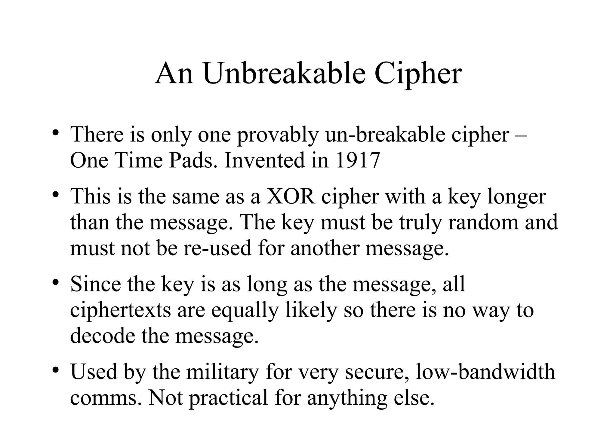 An Unbreakable Cipher
●
There is only one provably un-breakable cipher –
One Time Pads. Invented in 1917
●
This is the same as a XOR cipher with a key longer
than the message. The key must be truly random and
must not be re-used for another message.
●
Since the key is as long as the message, all
ciphertexts are equally likely so there is no way to
decode the message.
●
Used by the military for very secure, low-bandwidth
comms. Not practical for anything else.
 
