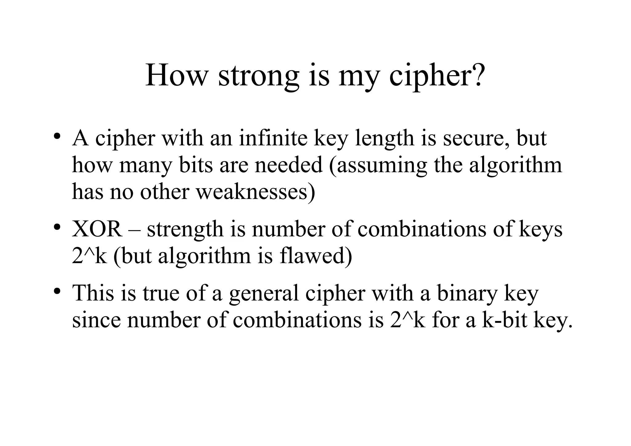 How strong is my cipher?
●
A cipher with an infinite key length is secure, but
how many bits are needed (assuming the algorithm
has no other weaknesses)
●
XOR – strength is number of combinations of keys
2^k (but algorithm is flawed)
●
This is true of a general cipher with a binary key
since number of combinations is 2^k for a k-bit key.
 