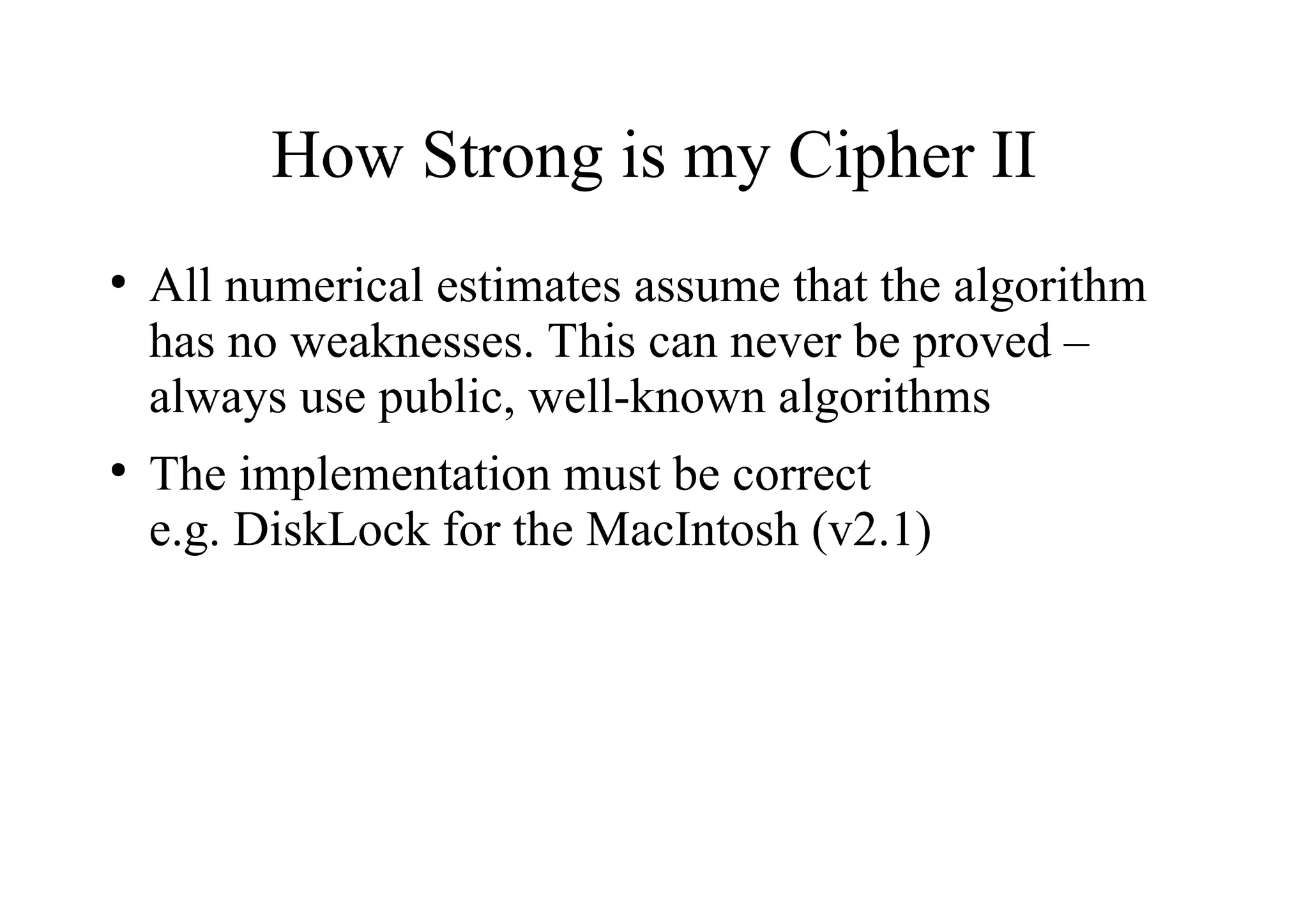 How Strong is my Cipher II
●
All numerical estimates assume that the algorithm
has no weaknesses. This can never be proved –
always use public, well-known algorithms
●
The implementation must be correct
e.g. DiskLock for the MacIntosh (v2.1)
 