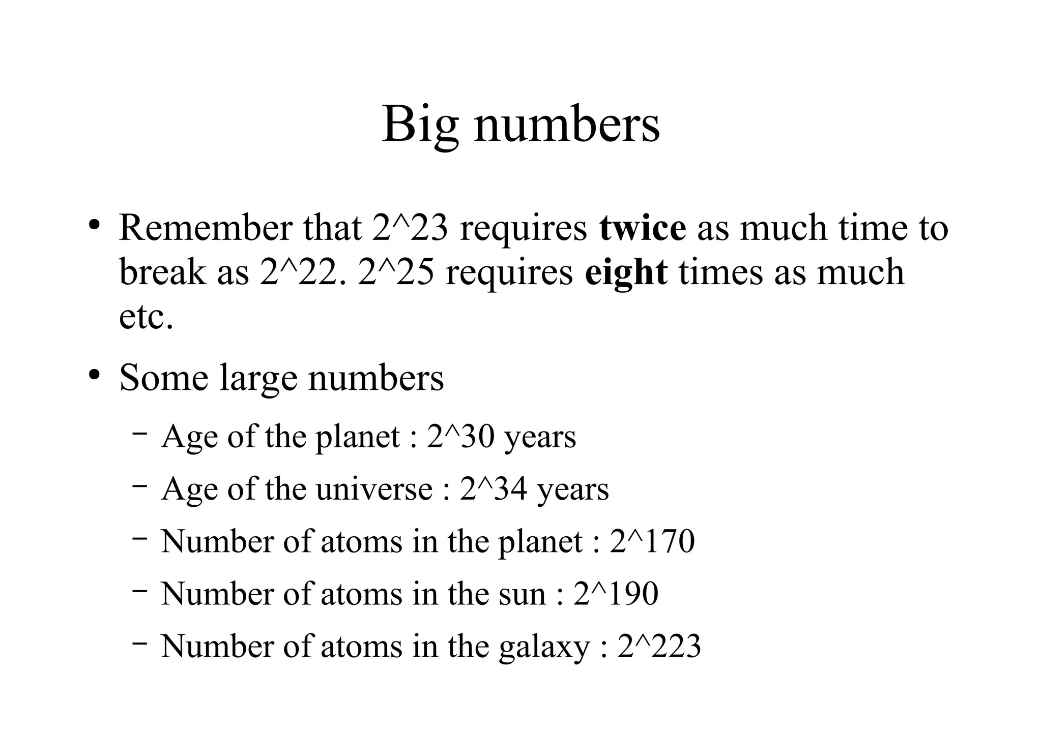 Big numbers
●
Remember that 2^23 requires twice as much time to
break as 2^22. 2^25 requires eight times as much
etc.
●
Some large numbers
– Age of the planet : 2^30 years
– Age of the universe : 2^34 years
– Number of atoms in the planet : 2^170
– Number of atoms in the sun : 2^190
– Number of atoms in the galaxy : 2^223
 