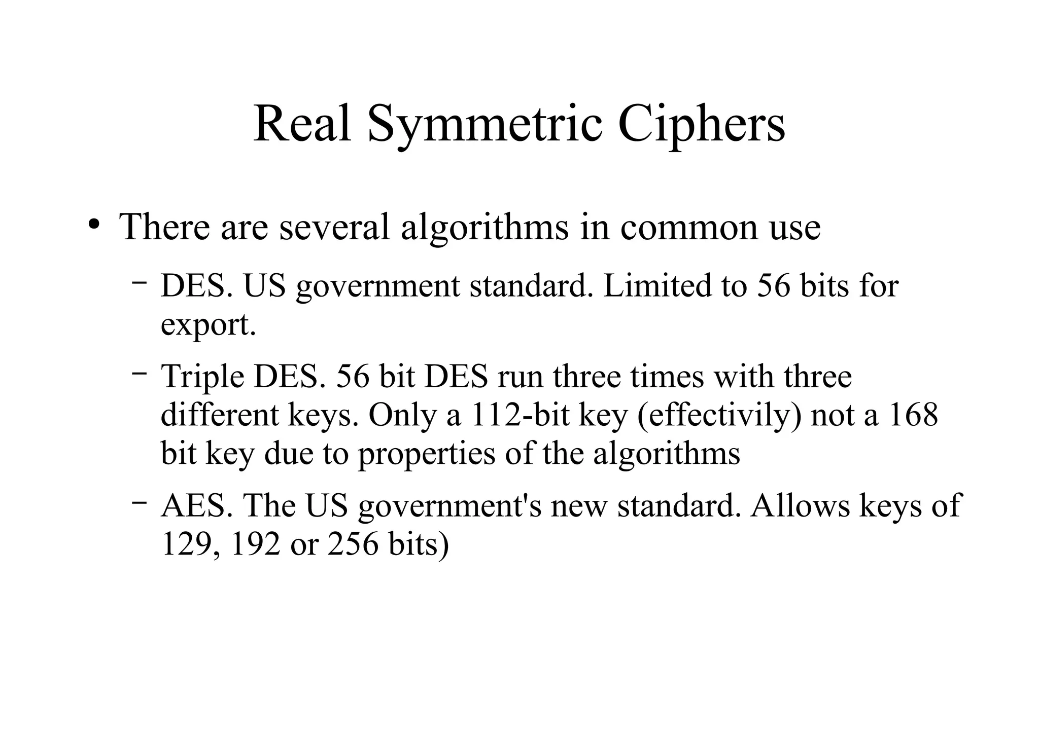 Real Symmetric Ciphers
●
There are several algorithms in common use
– DES. US government standard. Limited to 56 bits for
export.
– Triple DES. 56 bit DES run three times with three
different keys. Only a 112-bit key (effectivily) not a 168
bit key due to properties of the algorithms
– AES. The US government's new standard. Allows keys of
129, 192 or 256 bits)
 