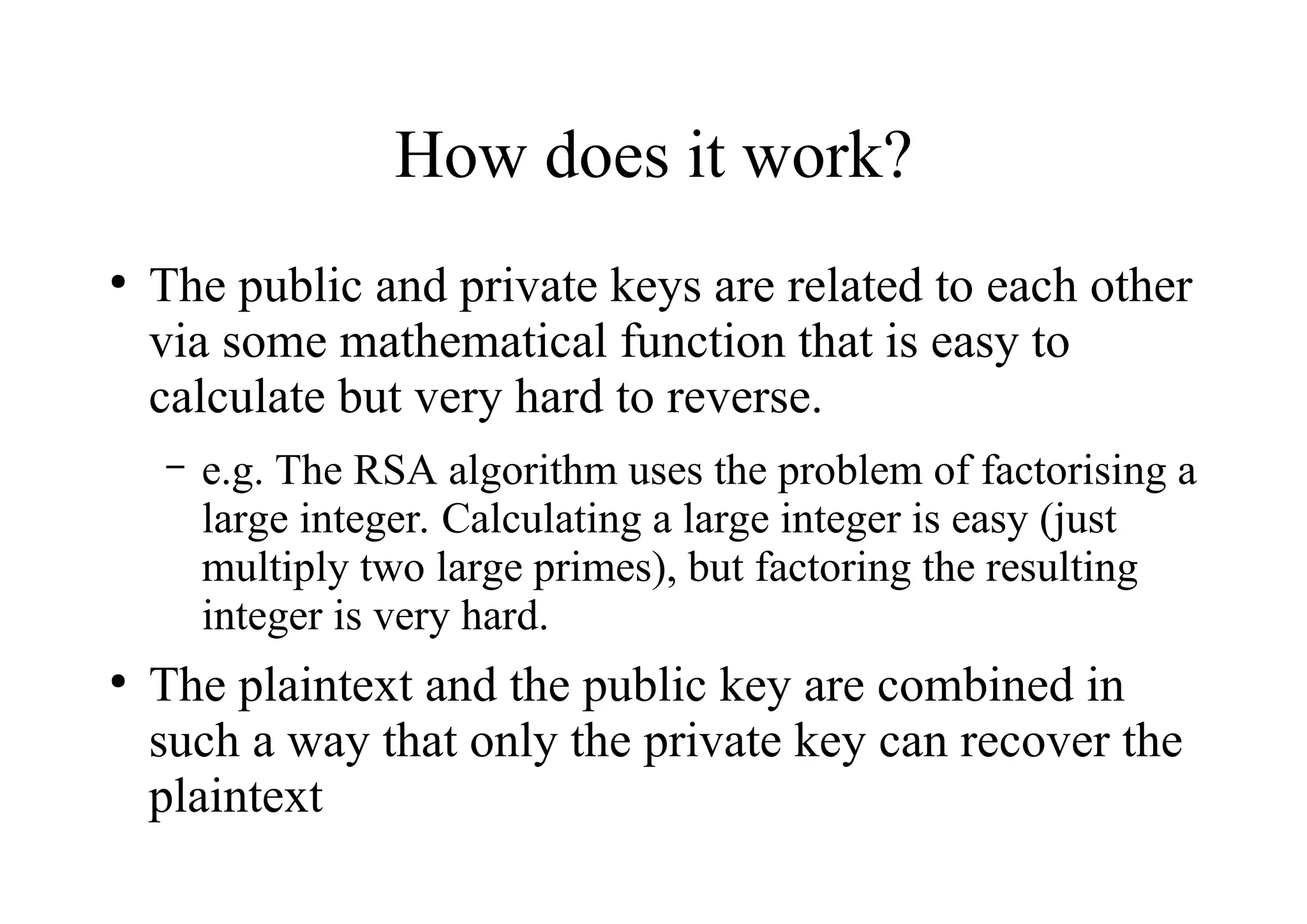 How does it work?
●
The public and private keys are related to each other
via some mathematical function that is easy to
calculate but very hard to reverse.
– e.g. The RSA algorithm uses the problem of factorising a
large integer. Calculating a large integer is easy (just
multiply two large primes), but factoring the resulting
integer is very hard.
●
The plaintext and the public key are combined in
such a way that only the private key can recover the
plaintext
 