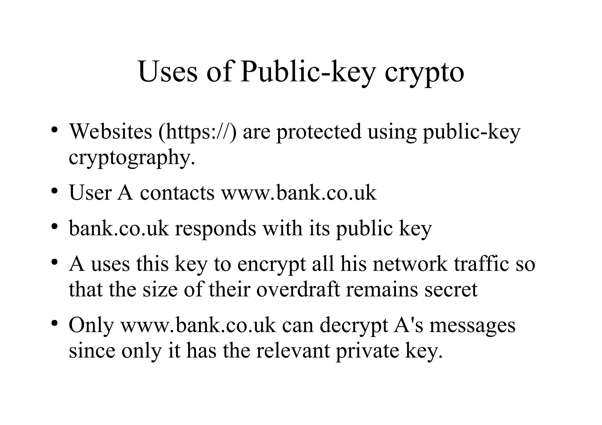 Uses of Public-key crypto
●
Websites (https://) are protected using public-key
cryptography.
●
User A contacts www.bank.co.uk
●
bank.co.uk responds with its public key
●
A uses this key to encrypt all his network traffic so
that the size of their overdraft remains secret
●
Only www.bank.co.uk can decrypt A's messages
since only it has the relevant private key.
 