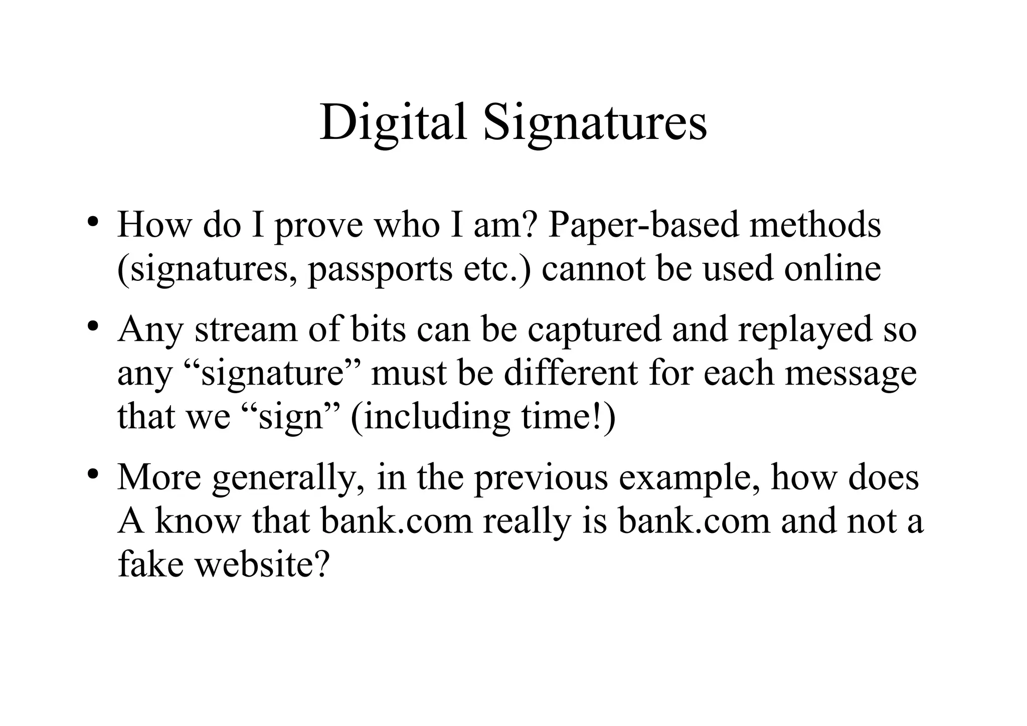 Digital Signatures
●
How do I prove who I am? Paper-based methods
(signatures, passports etc.) cannot be used online
●
Any stream of bits can be captured and replayed so
any “signature” must be different for each message
that we “sign” (including time!)
●
More generally, in the previous example, how does
A know that bank.com really is bank.com and not a
fake website?
 
