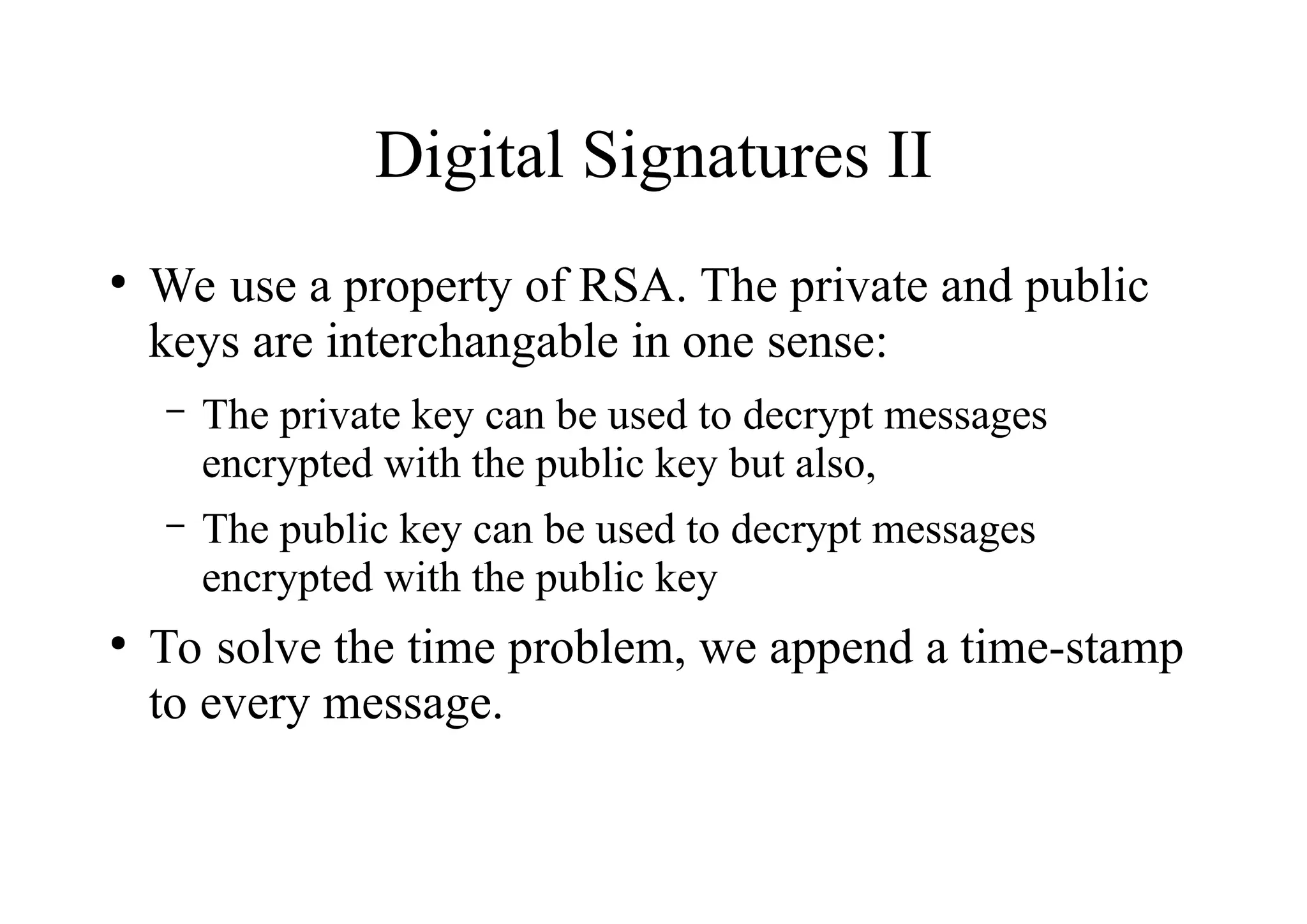Digital Signatures II
●
We use a property of RSA. The private and public
keys are interchangable in one sense:
– The private key can be used to decrypt messages
encrypted with the public key but also,
– The public key can be used to decrypt messages
encrypted with the public key
●
To solve the time problem, we append a time-stamp
to every message.
 