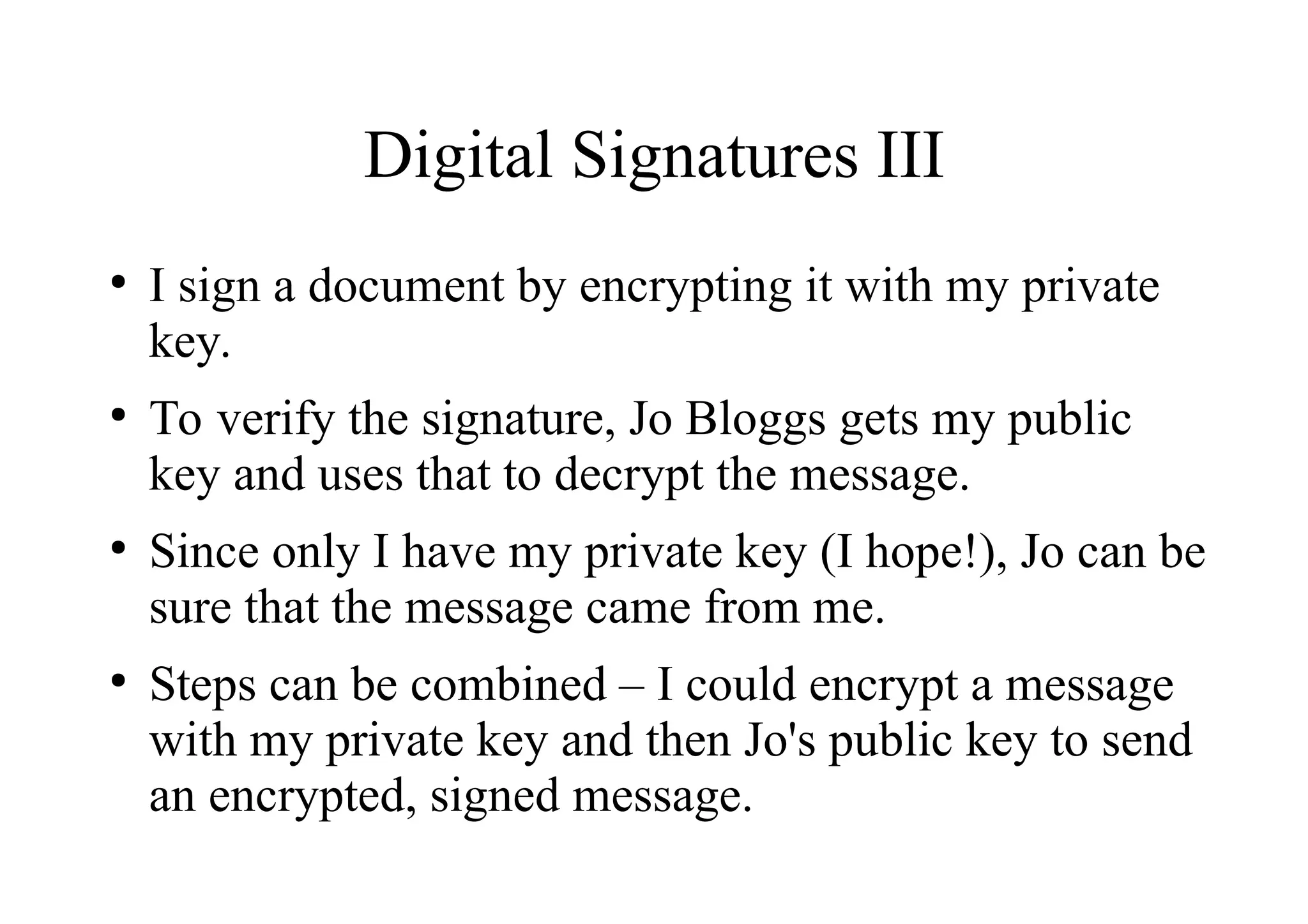 Digital Signatures III
●
I sign a document by encrypting it with my private
key.
●
To verify the signature, Jo Bloggs gets my public
key and uses that to decrypt the message.
●
Since only I have my private key (I hope!), Jo can be
sure that the message came from me.
●
Steps can be combined – I could encrypt a message
with my private key and then Jo's public key to send
an encrypted, signed message.
 