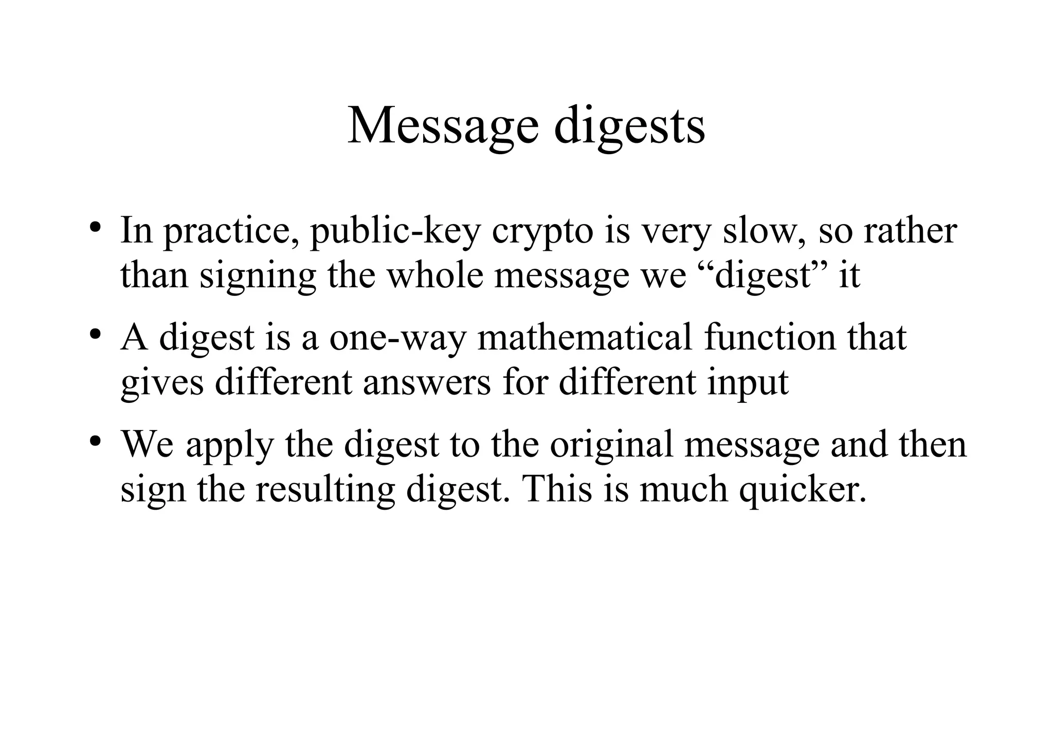 Message digests
●
In practice, public-key crypto is very slow, so rather
than signing the whole message we “digest” it
●
A digest is a one-way mathematical function that
gives different answers for different input
●
We apply the digest to the original message and then
sign the resulting digest. This is much quicker.
 