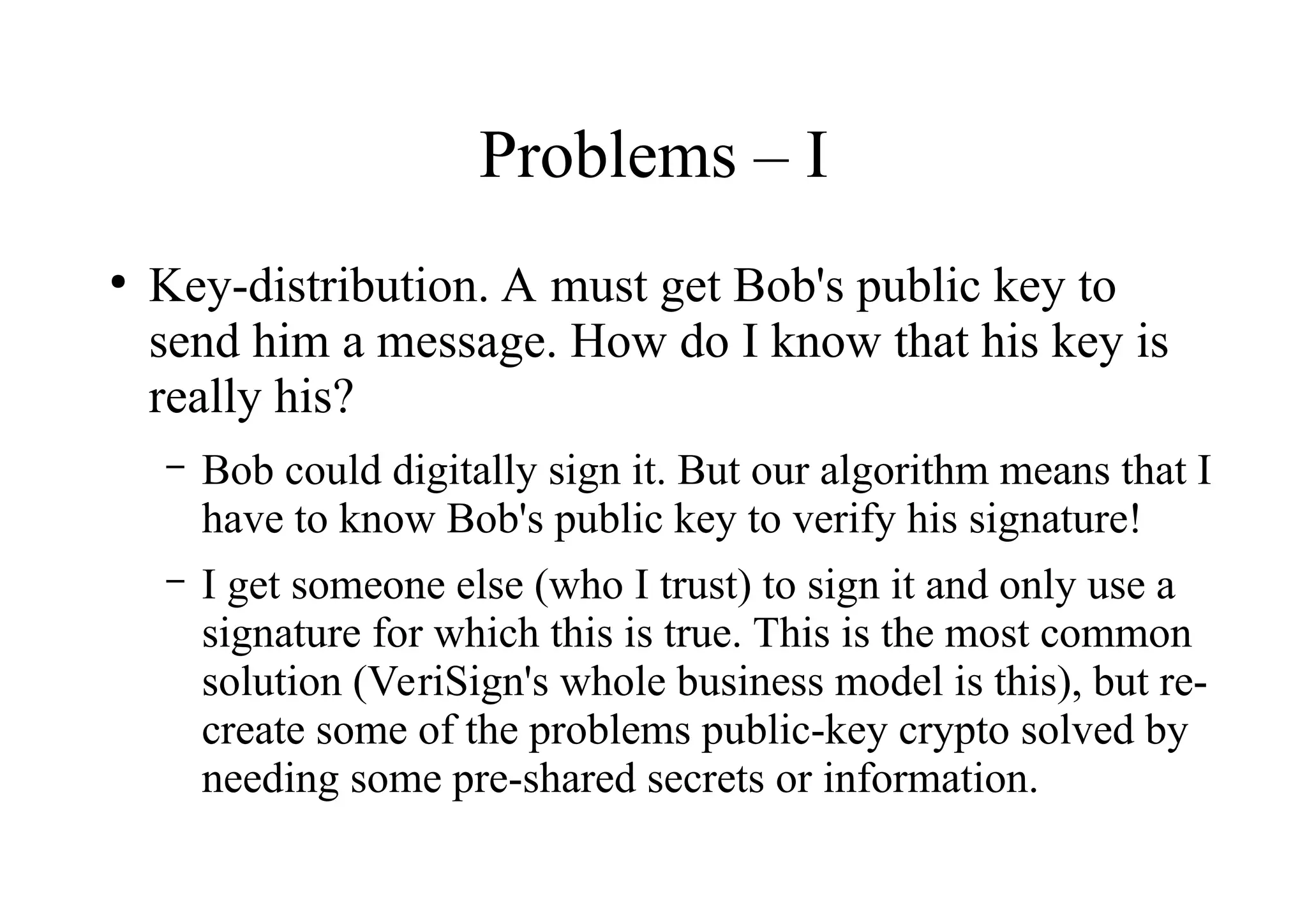 Problems – I
●
Key-distribution. A must get Bob's public key to
send him a message. How do I know that his key is
really his?
– Bob could digitally sign it. But our algorithm means that I
have to know Bob's public key to verify his signature!
– I get someone else (who I trust) to sign it and only use a
signature for which this is true. This is the most common
solution (VeriSign's whole business model is this), but re-
create some of the problems public-key crypto solved by
needing some pre-shared secrets or information.
 