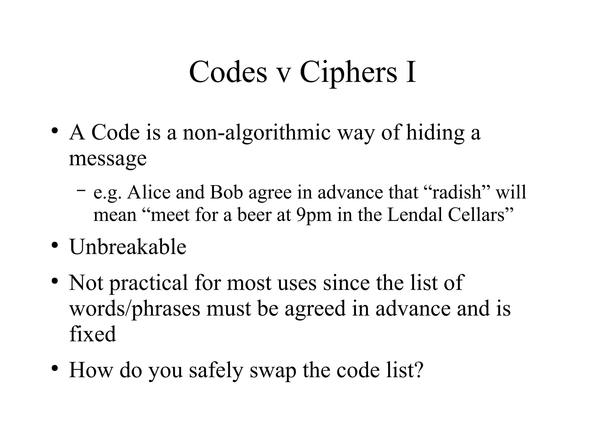 Codes v Ciphers I
●
A Code is a non-algorithmic way of hiding a
message
– e.g. Alice and Bob agree in advance that “radish” will
mean “meet for a beer at 9pm in the Lendal Cellars”
●
Unbreakable
●
Not practical for most uses since the list of
words/phrases must be agreed in advance and is
fixed
●
How do you safely swap the code list?
 