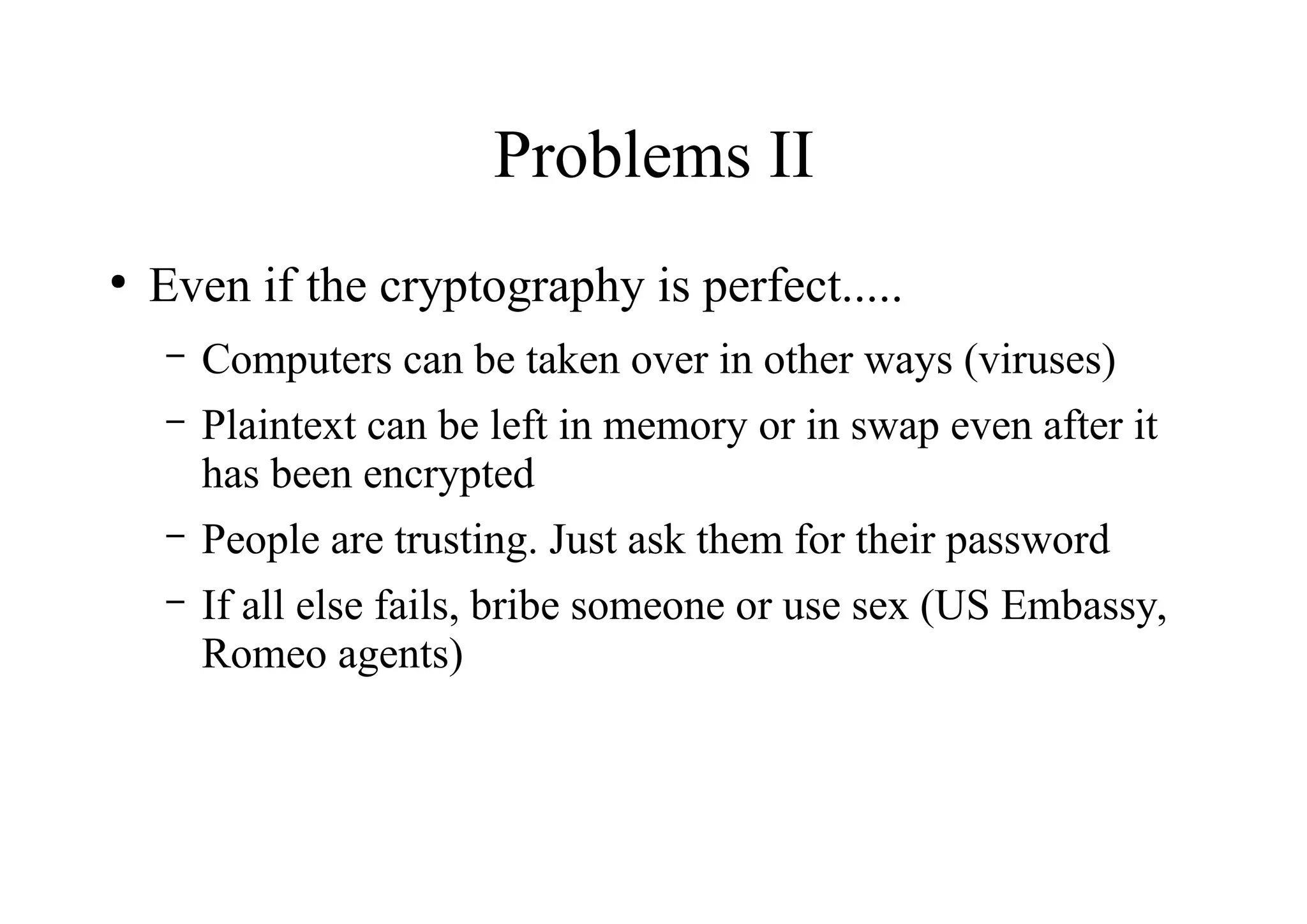 Problems II
●
Even if the cryptography is perfect.....
– Computers can be taken over in other ways (viruses)
– Plaintext can be left in memory or in swap even after it
has been encrypted
– People are trusting. Just ask them for their password
– If all else fails, bribe someone or use sex (US Embassy,
Romeo agents)
 