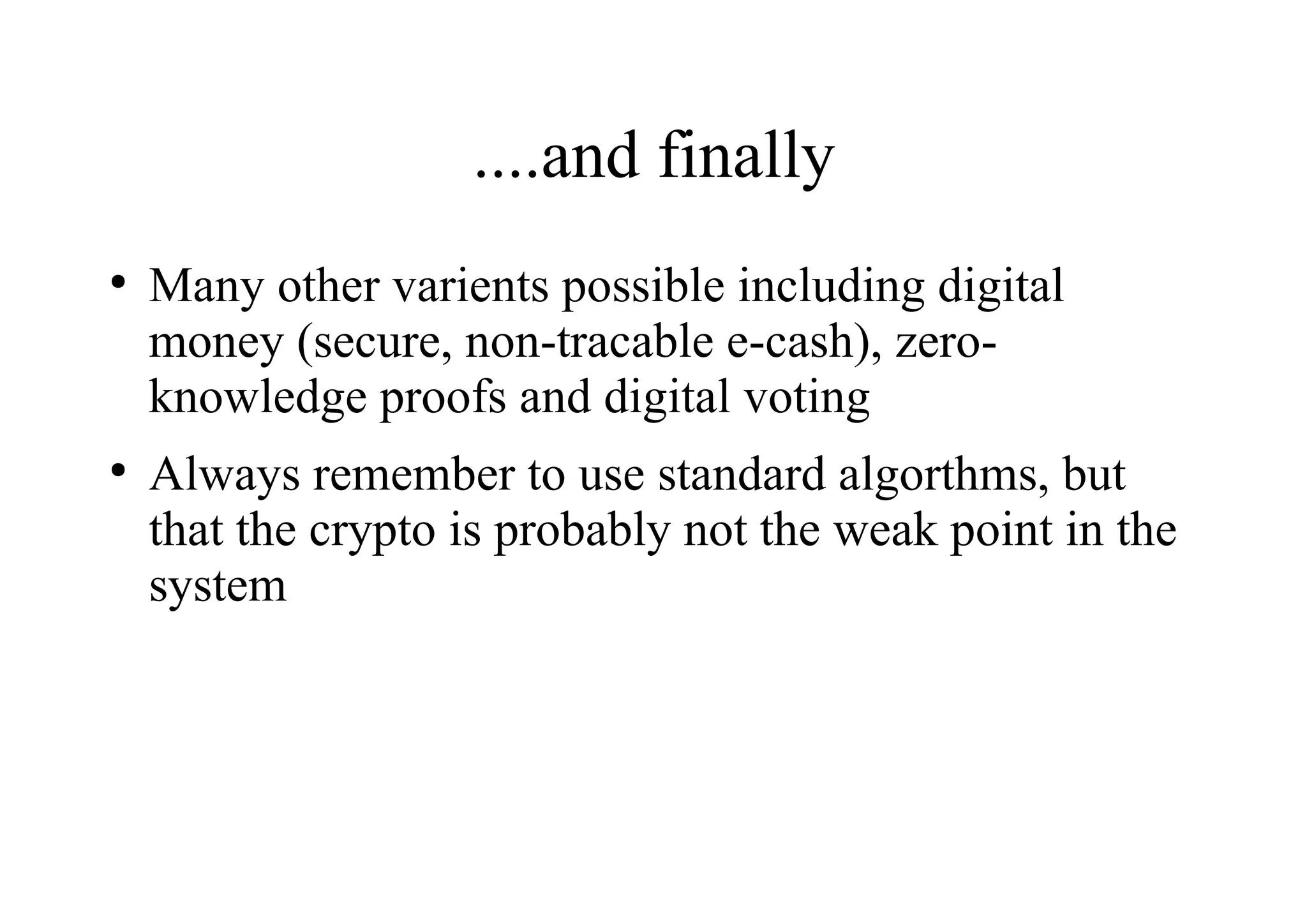 ....and finally
●
Many other varients possible including digital
money (secure, non-tracable e-cash), zero-
knowledge proofs and digital voting
●
Always remember to use standard algorthms, but
that the crypto is probably not the weak point in the
system
 