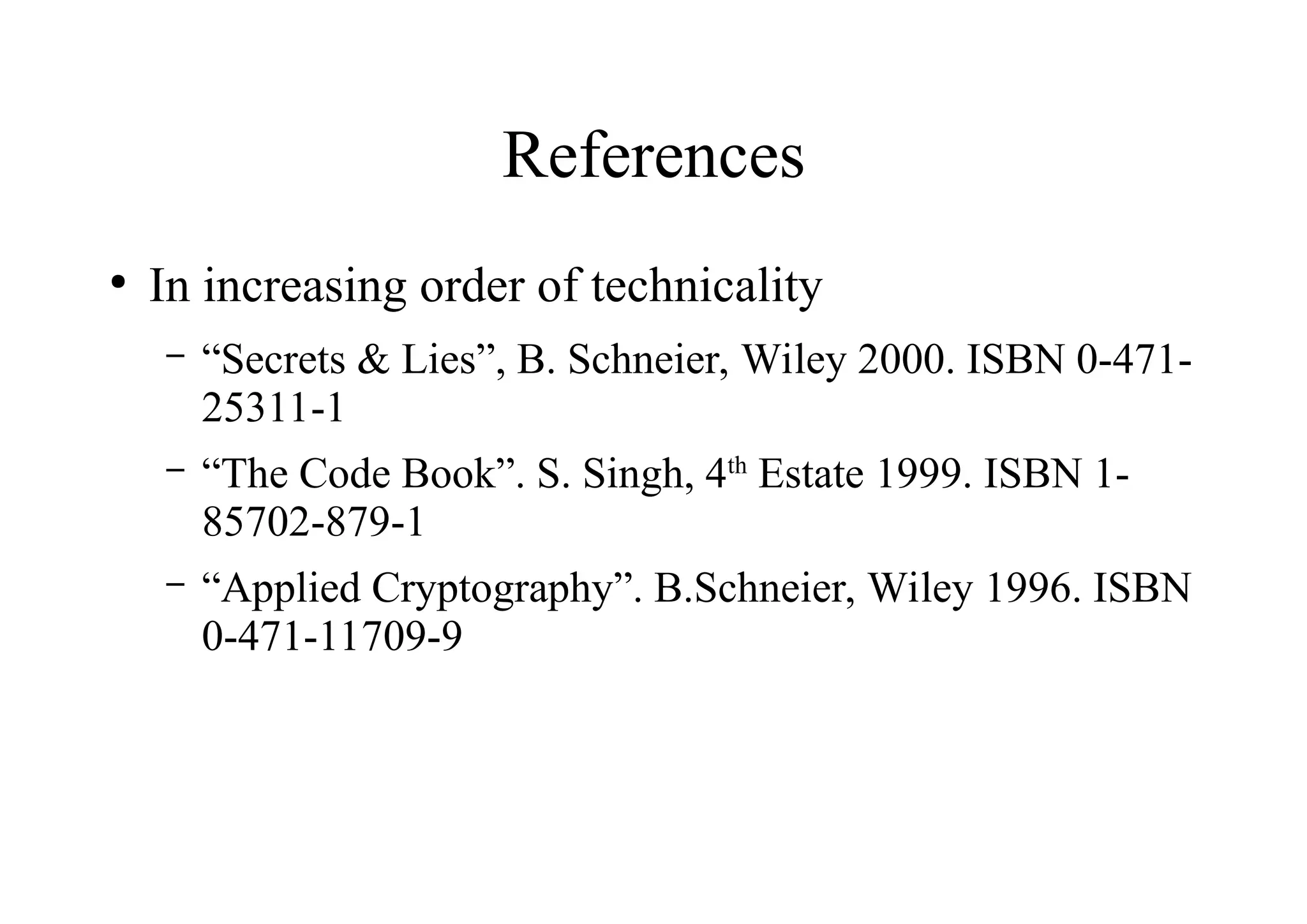 References
●
In increasing order of technicality
– “Secrets & Lies”, B. Schneier, Wiley 2000. ISBN 0-471-
25311-1
– “The Code Book”. S. Singh, 4th
Estate 1999. ISBN 1-
85702-879-1
– “Applied Cryptography”. B.Schneier, Wiley 1996. ISBN
0-471-11709-9
 