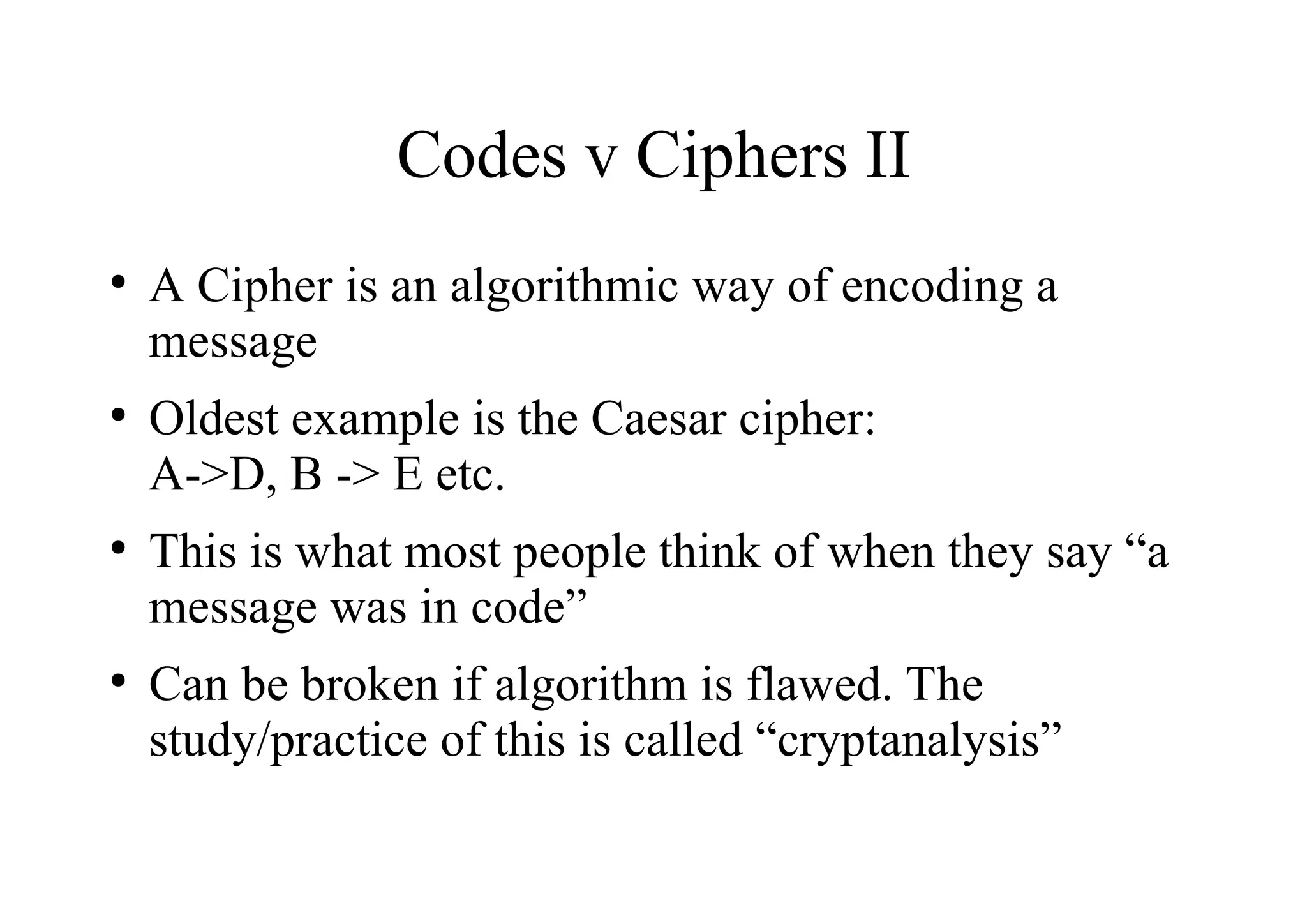 Codes v Ciphers II
●
A Cipher is an algorithmic way of encoding a
message
●
Oldest example is the Caesar cipher:
A->D, B -> E etc.
●
This is what most people think of when they say “a
message was in code”
●
Can be broken if algorithm is flawed. The
study/practice of this is called “cryptanalysis”
 