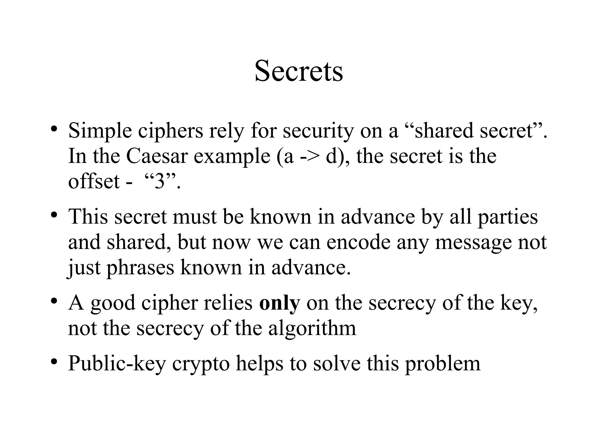 Secrets
●
Simple ciphers rely for security on a “shared secret”.
In the Caesar example (a -> d), the secret is the
offset - “3”.
●
This secret must be known in advance by all parties
and shared, but now we can encode any message not
just phrases known in advance.
●
A good cipher relies only on the secrecy of the key,
not the secrecy of the algorithm
●
Public-key crypto helps to solve this problem
 
