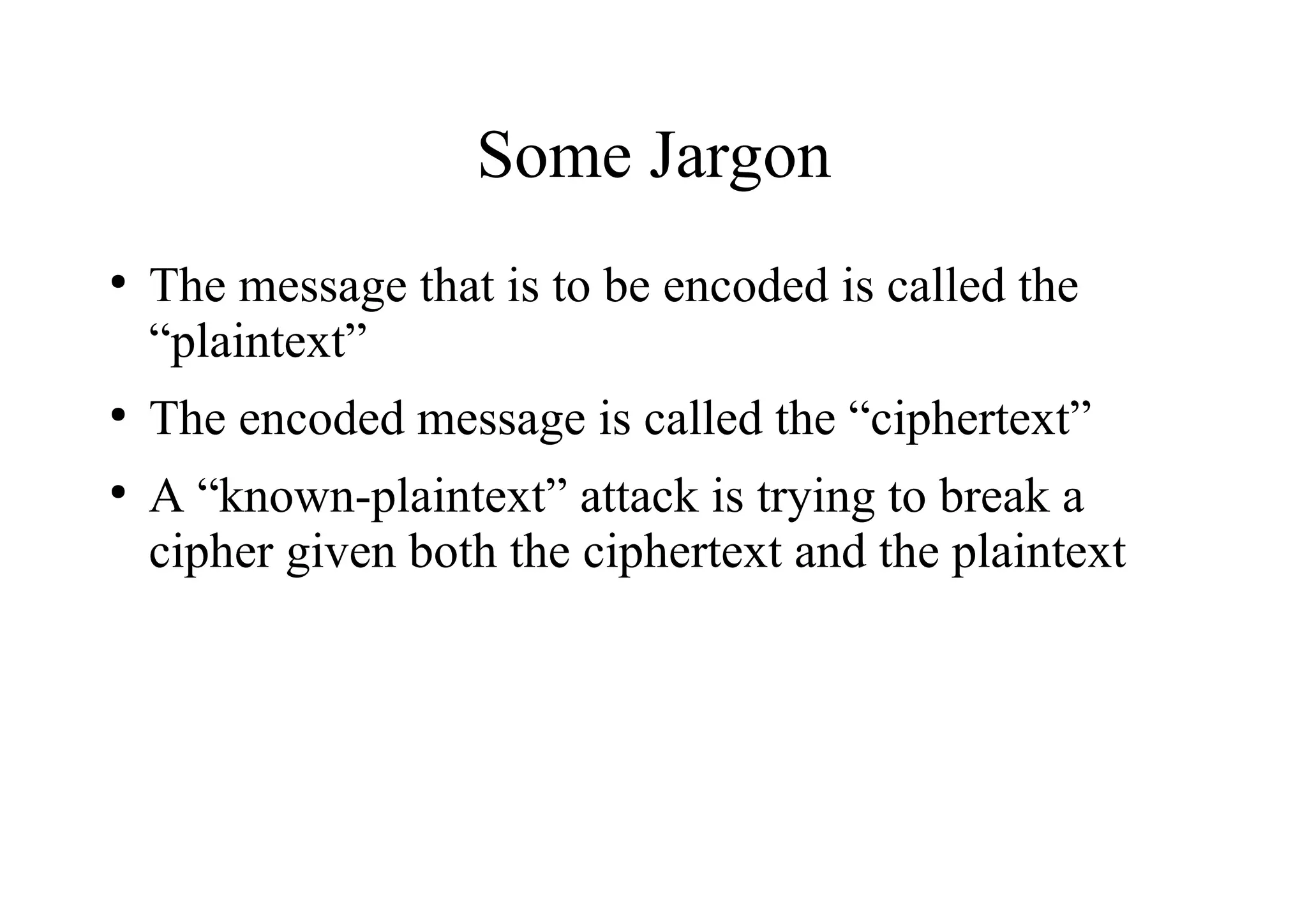 Some Jargon
●
The message that is to be encoded is called the
“plaintext”
●
The encoded message is called the “ciphertext”
●
A “known-plaintext” attack is trying to break a
cipher given both the ciphertext and the plaintext
 